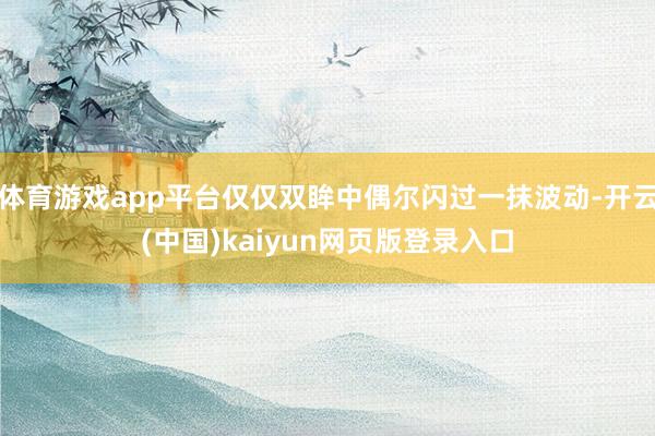 体育游戏app平台仅仅双眸中偶尔闪过一抹波动-开云(中国)kaiyun网页版登录入口