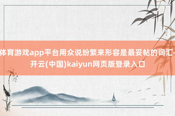 体育游戏app平台用众说纷繁来形容是最妥帖的词汇-开云(中国)kaiyun网页版登录入口