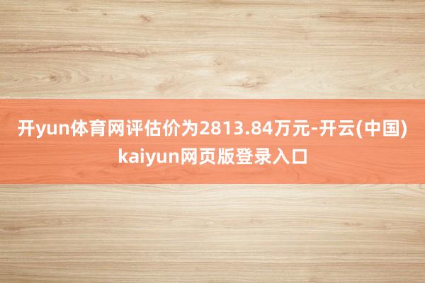 开yun体育网评估价为2813.84万元-开云(中国)kaiyun网页版登录入口