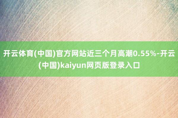 开云体育(中国)官方网站近三个月高潮0.55%-开云(中国)kaiyun网页版登录入口