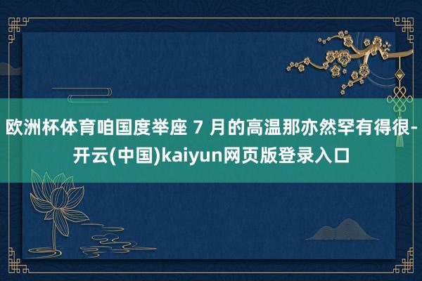 欧洲杯体育咱国度举座 7 月的高温那亦然罕有得很-开云(中国)kaiyun网页版登录入口