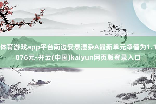 体育游戏app平台南边安泰混杂A最新单元净值为1.1076元-开云(中国)kaiyun网页版登录入口