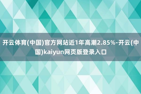 开云体育(中国)官方网站近1年高潮2.85%-开云(中国)kaiyun网页版登录入口