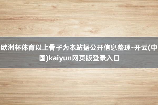 欧洲杯体育以上骨子为本站据公开信息整理-开云(中国)kaiyun网页版登录入口