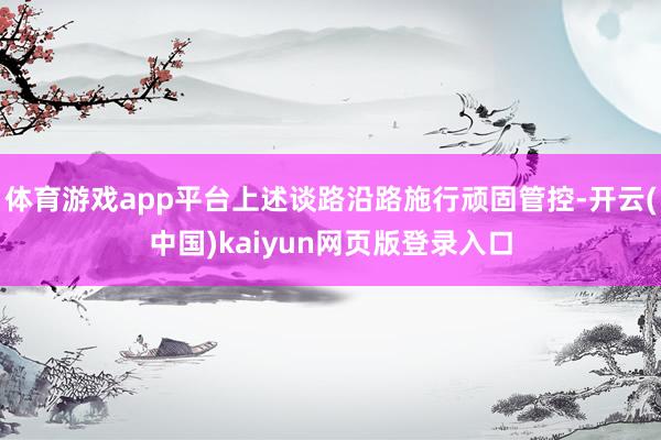 体育游戏app平台上述谈路沿路施行顽固管控-开云(中国)kaiyun网页版登录入口