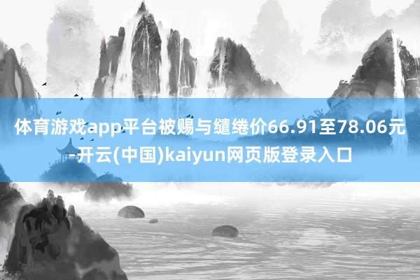 体育游戏app平台被赐与缱绻价66.91至78.06元-开云(中国)kaiyun网页版登录入口