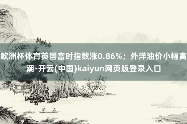 欧洲杯体育英国富时指数涨0.86%；外洋油价小幅高潮-开云(中国)kaiyun网页版登录入口