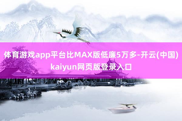 体育游戏app平台比MAX版低廉5万多-开云(中国)kaiyun网页版登录入口