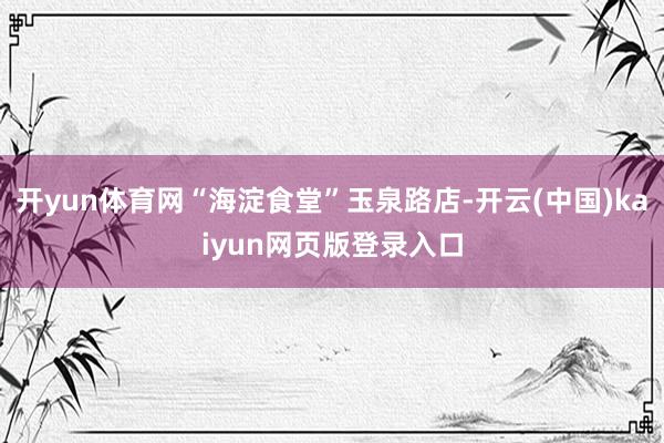 开yun体育网“海淀食堂”玉泉路店-开云(中国)kaiyun网页版登录入口