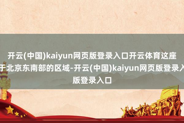 开云(中国)kaiyun网页版登录入口开云体育这座位于北京东南部的区域-开云(中国)kaiyun网页版登录入口