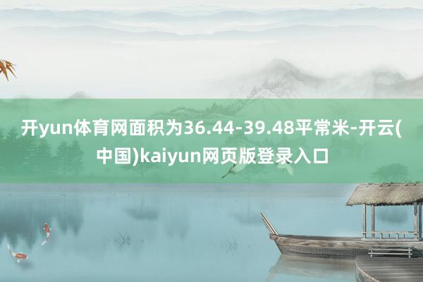 开yun体育网面积为36.44-39.48平常米-开云(中国)kaiyun网页版登录入口