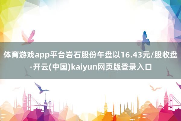 体育游戏app平台岩石股份午盘以16.43元/股收盘-开云(中国)kaiyun网页版登录入口