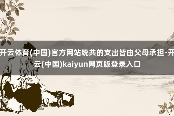 开云体育(中国)官方网站统共的支出皆由父母承担-开云(中国)kaiyun网页版登录入口