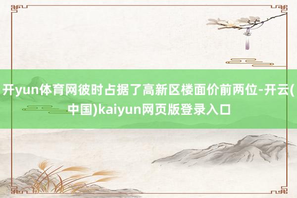 开yun体育网彼时占据了高新区楼面价前两位-开云(中国)kaiyun网页版登录入口