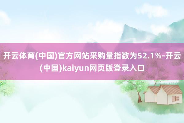 开云体育(中国)官方网站采购量指数为52.1%-开云(中国)kaiyun网页版登录入口