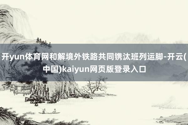 开yun体育网和解境外铁路共同镌汰班列运脚-开云(中国)kaiyun网页版登录入口